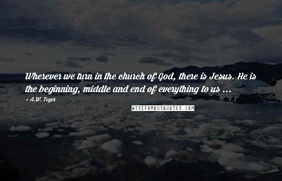 A.W. Tozer Quotes: Wherever we turn in the church of God, there is Jesus. He is the beginning, middle and end of everything to us ...