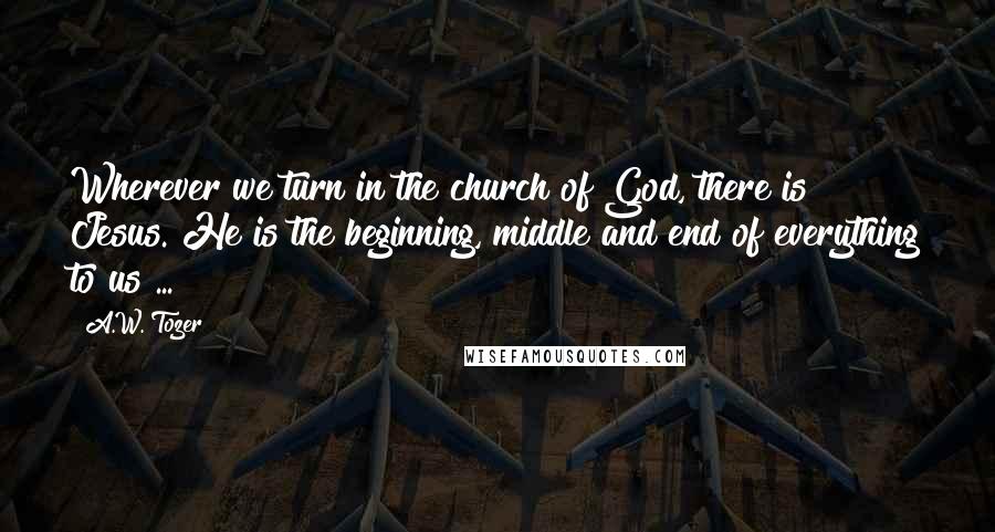 A.W. Tozer Quotes: Wherever we turn in the church of God, there is Jesus. He is the beginning, middle and end of everything to us ...