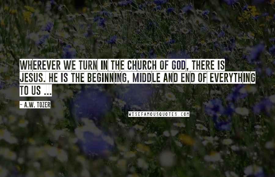 A.W. Tozer Quotes: Wherever we turn in the church of God, there is Jesus. He is the beginning, middle and end of everything to us ...