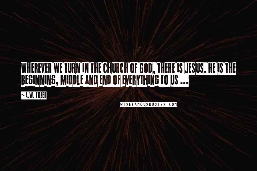 A.W. Tozer Quotes: Wherever we turn in the church of God, there is Jesus. He is the beginning, middle and end of everything to us ...