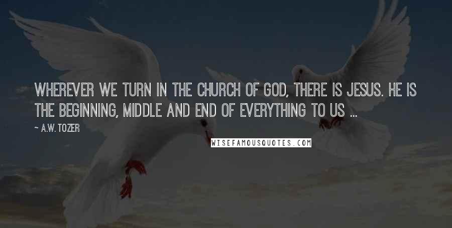 A.W. Tozer Quotes: Wherever we turn in the church of God, there is Jesus. He is the beginning, middle and end of everything to us ...