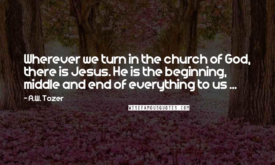 A.W. Tozer Quotes: Wherever we turn in the church of God, there is Jesus. He is the beginning, middle and end of everything to us ...