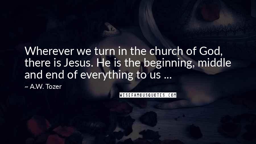 A.W. Tozer Quotes: Wherever we turn in the church of God, there is Jesus. He is the beginning, middle and end of everything to us ...