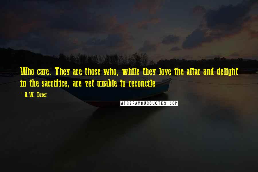 A.W. Tozer Quotes: Who care. They are those who, while they love the altar and delight in the sacrifice, are yet unable to reconcile