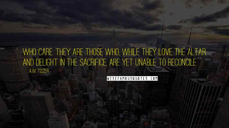 A.W. Tozer Quotes: Who care. They are those who, while they love the altar and delight in the sacrifice, are yet unable to reconcile