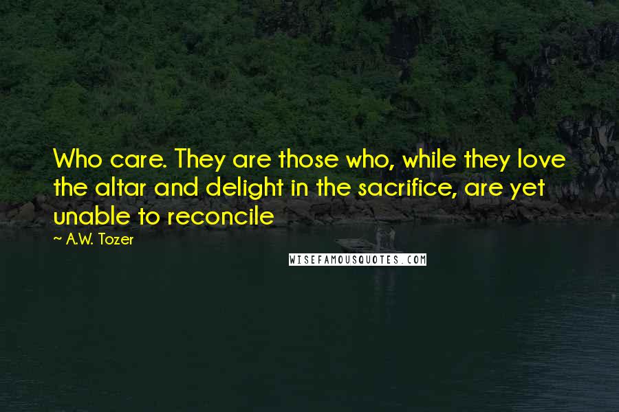 A.W. Tozer Quotes: Who care. They are those who, while they love the altar and delight in the sacrifice, are yet unable to reconcile