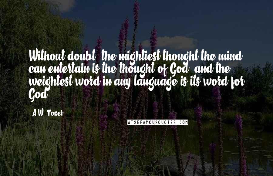 A.W. Tozer Quotes: Without doubt, the mightiest thought the mind can entertain is the thought of God, and the weightest word in any language is its word for God.