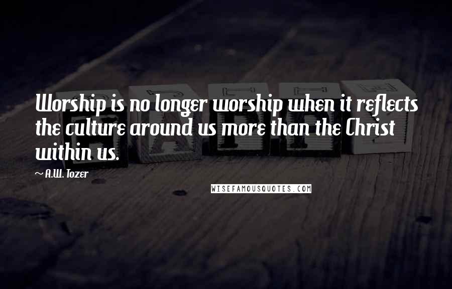A.W. Tozer Quotes: Worship is no longer worship when it reflects the culture around us more than the Christ within us.