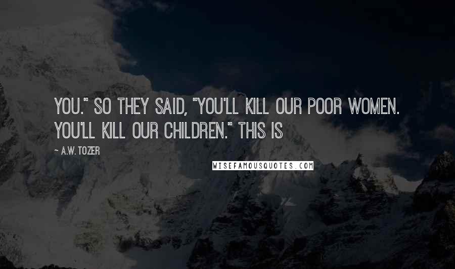 A.W. Tozer Quotes: You." So they said, "You'll kill our poor women. You'll kill our children." This is