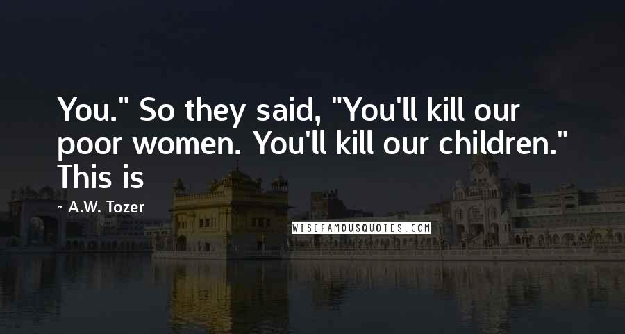 A.W. Tozer Quotes: You." So they said, "You'll kill our poor women. You'll kill our children." This is