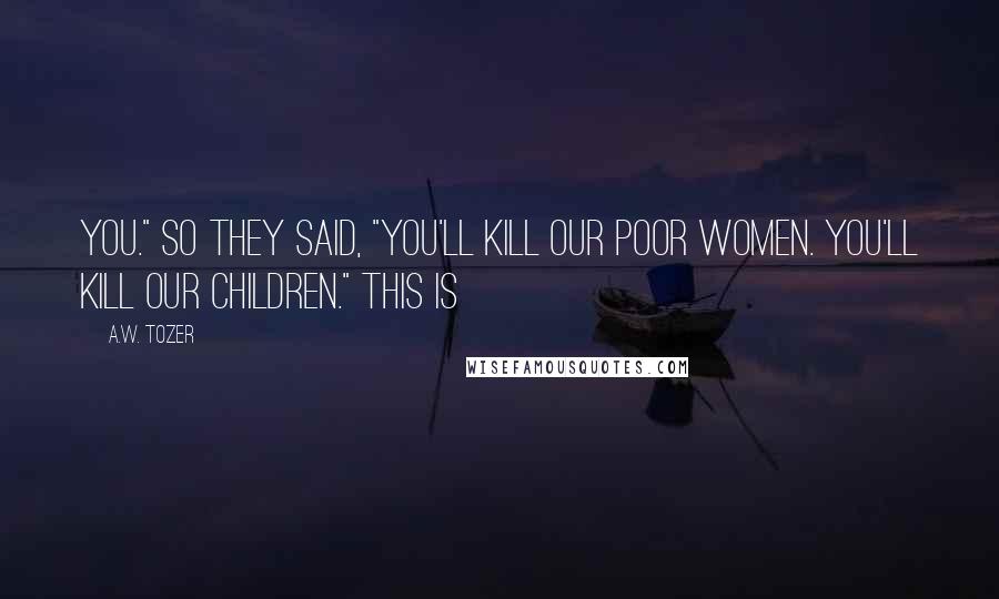 A.W. Tozer Quotes: You." So they said, "You'll kill our poor women. You'll kill our children." This is