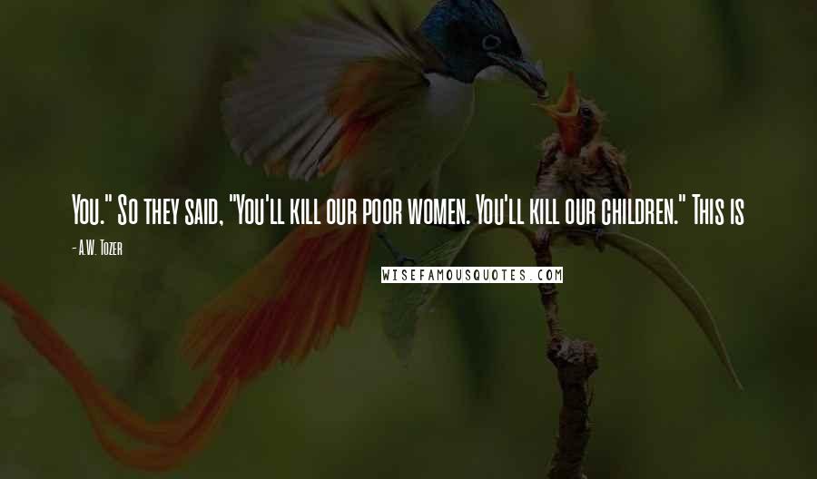 A.W. Tozer Quotes: You." So they said, "You'll kill our poor women. You'll kill our children." This is