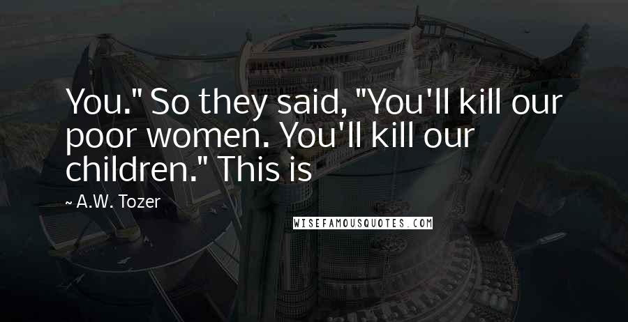 A.W. Tozer Quotes: You." So they said, "You'll kill our poor women. You'll kill our children." This is