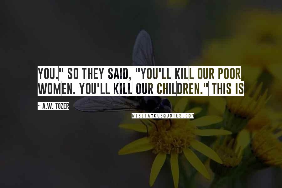 A.W. Tozer Quotes: You." So they said, "You'll kill our poor women. You'll kill our children." This is