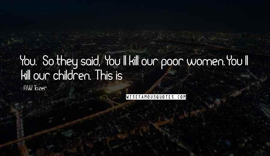 A.W. Tozer Quotes: You." So they said, "You'll kill our poor women. You'll kill our children." This is