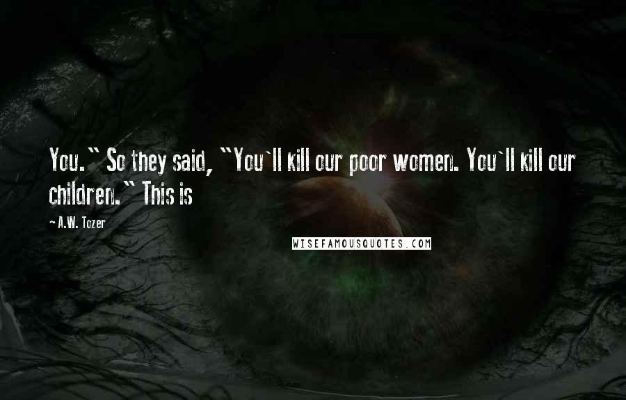 A.W. Tozer Quotes: You." So they said, "You'll kill our poor women. You'll kill our children." This is