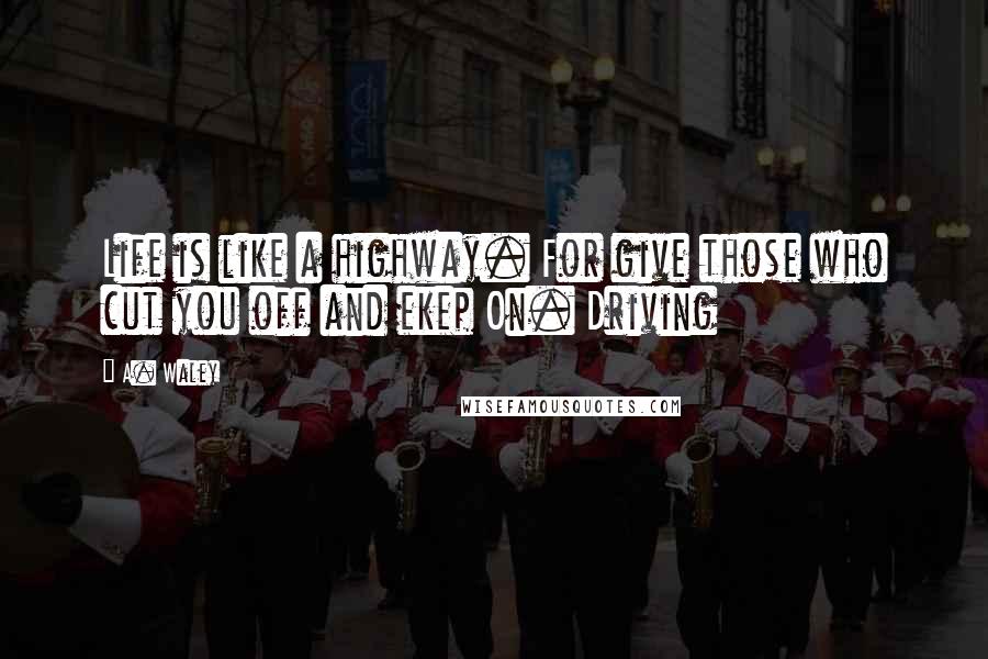 A. Waley Quotes: Life is like a highway. For give those who cut you off and ekep On. Driving