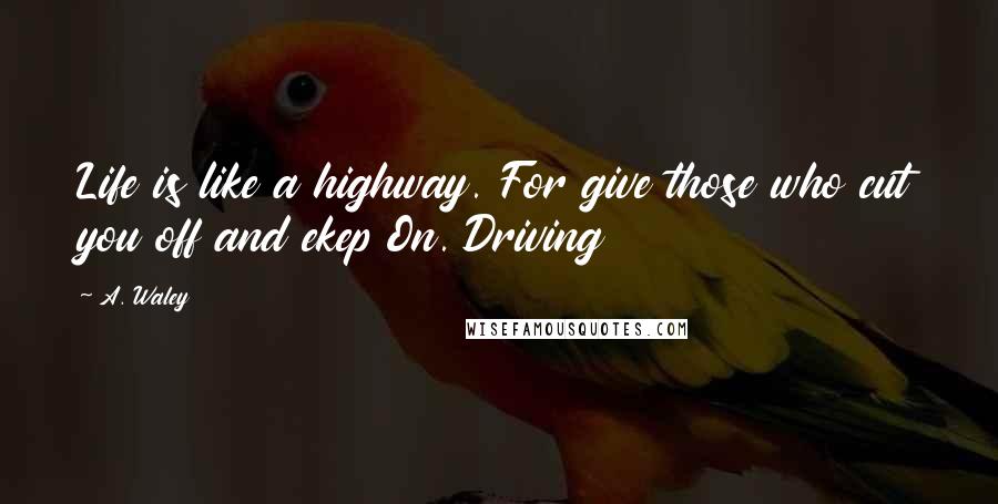 A. Waley Quotes: Life is like a highway. For give those who cut you off and ekep On. Driving
