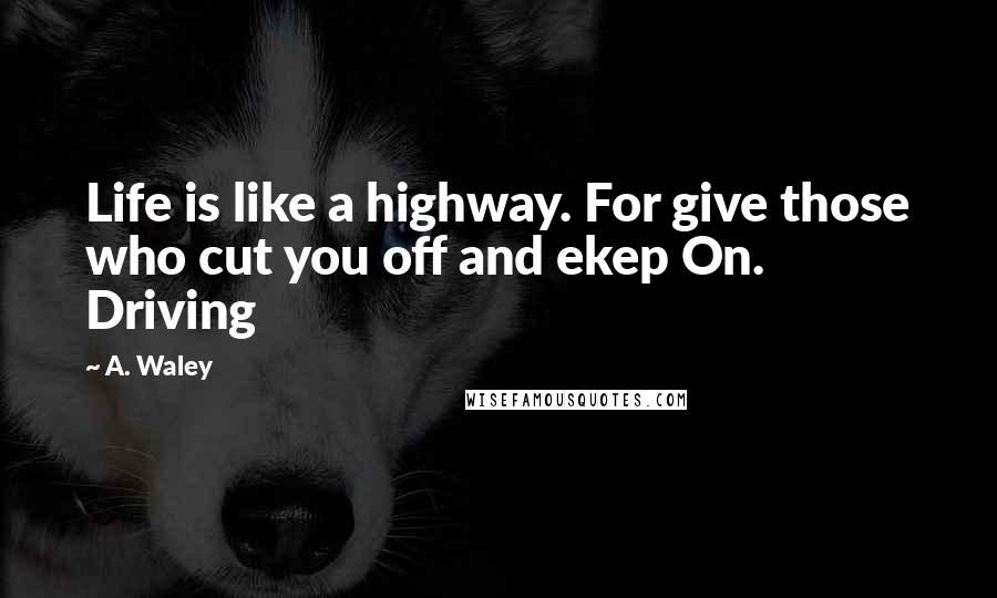 A. Waley Quotes: Life is like a highway. For give those who cut you off and ekep On. Driving
