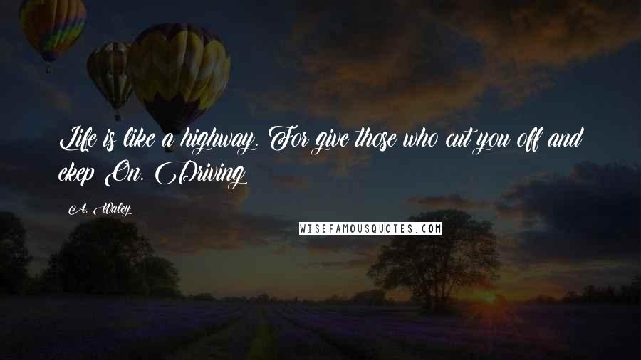 A. Waley Quotes: Life is like a highway. For give those who cut you off and ekep On. Driving