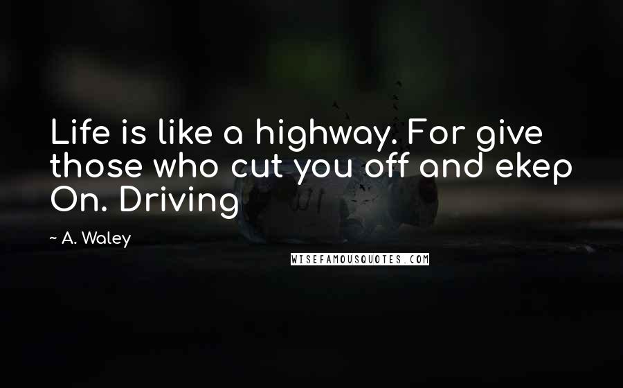 A. Waley Quotes: Life is like a highway. For give those who cut you off and ekep On. Driving