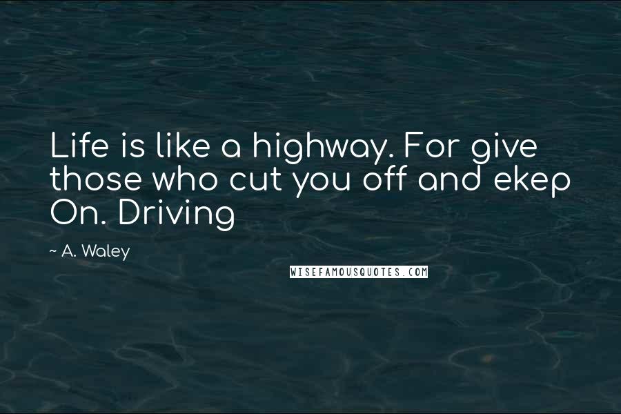 A. Waley Quotes: Life is like a highway. For give those who cut you off and ekep On. Driving