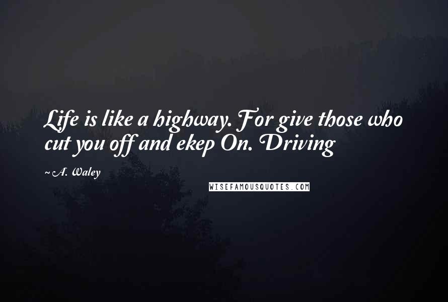 A. Waley Quotes: Life is like a highway. For give those who cut you off and ekep On. Driving