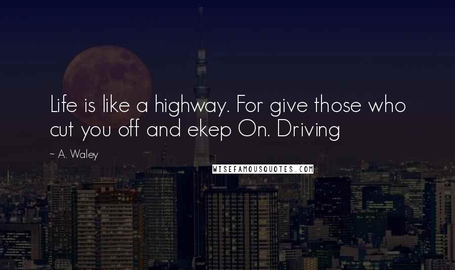 A. Waley Quotes: Life is like a highway. For give those who cut you off and ekep On. Driving