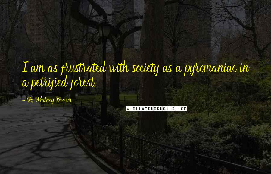 A. Whitney Brown Quotes: I am as frustrated with society as a pyromaniac in a petrified forest.