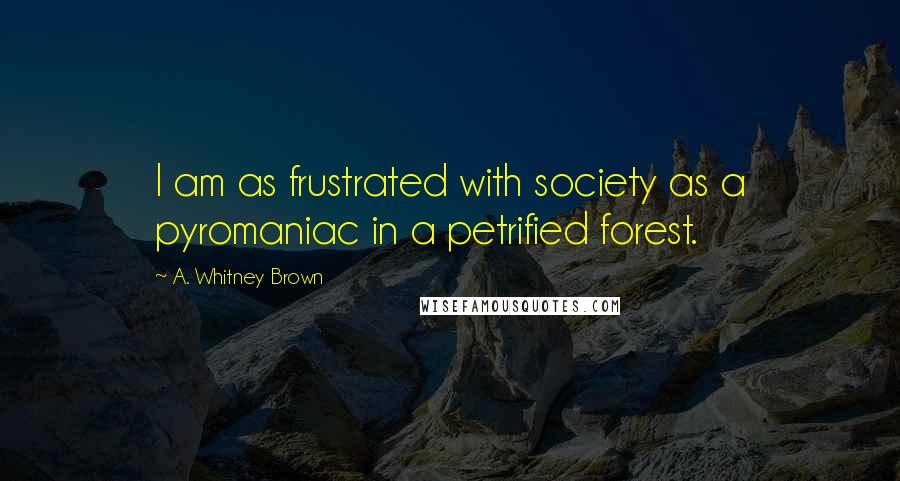 A. Whitney Brown Quotes: I am as frustrated with society as a pyromaniac in a petrified forest.