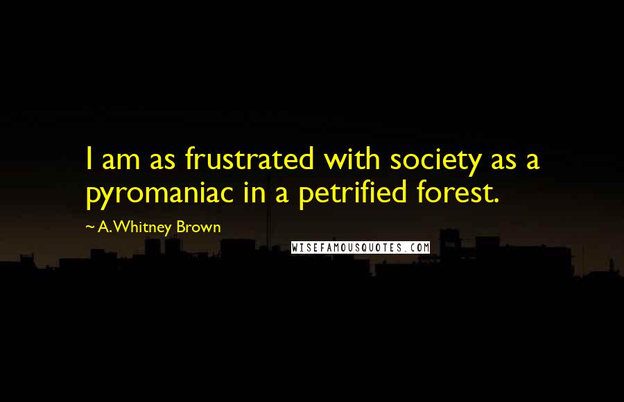 A. Whitney Brown Quotes: I am as frustrated with society as a pyromaniac in a petrified forest.