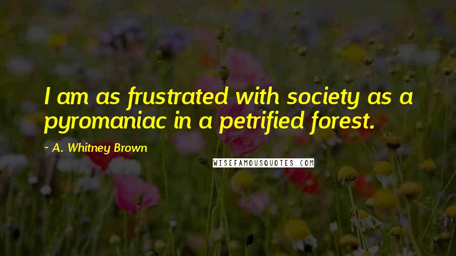 A. Whitney Brown Quotes: I am as frustrated with society as a pyromaniac in a petrified forest.