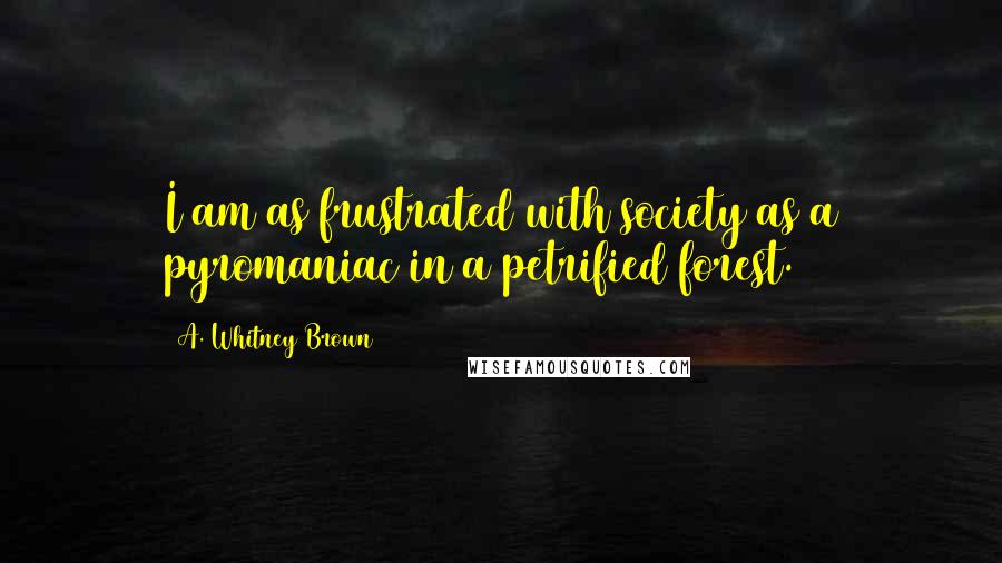 A. Whitney Brown Quotes: I am as frustrated with society as a pyromaniac in a petrified forest.