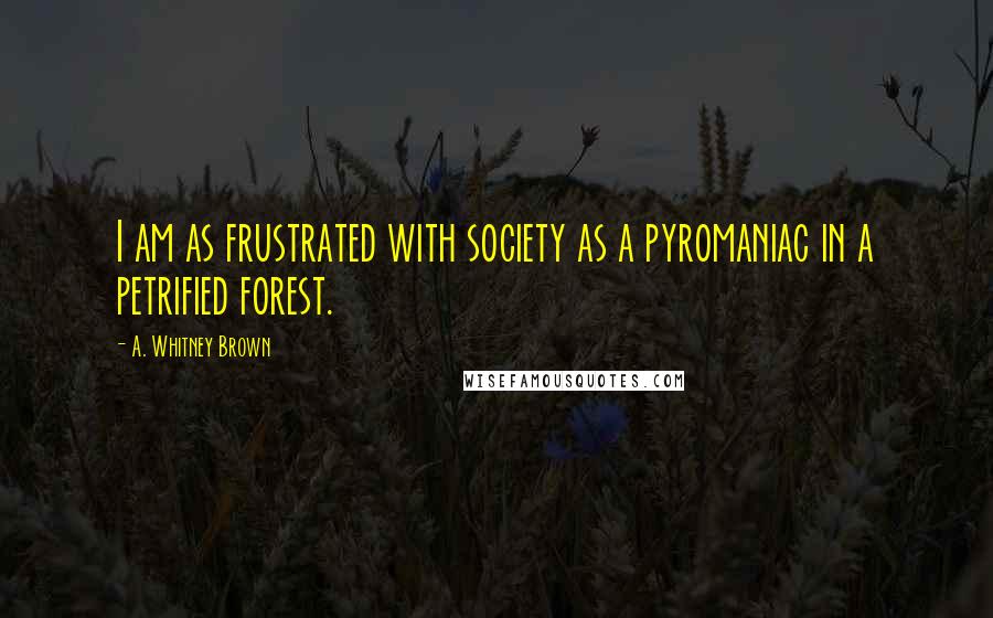 A. Whitney Brown Quotes: I am as frustrated with society as a pyromaniac in a petrified forest.