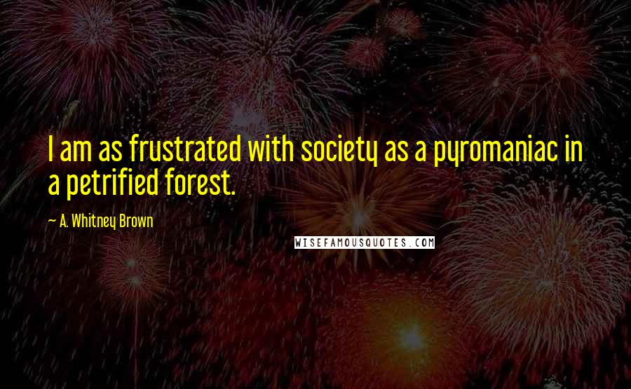 A. Whitney Brown Quotes: I am as frustrated with society as a pyromaniac in a petrified forest.