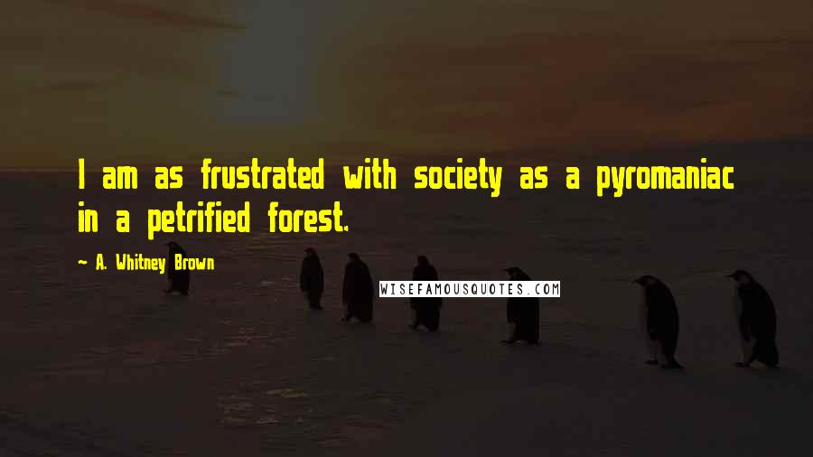 A. Whitney Brown Quotes: I am as frustrated with society as a pyromaniac in a petrified forest.