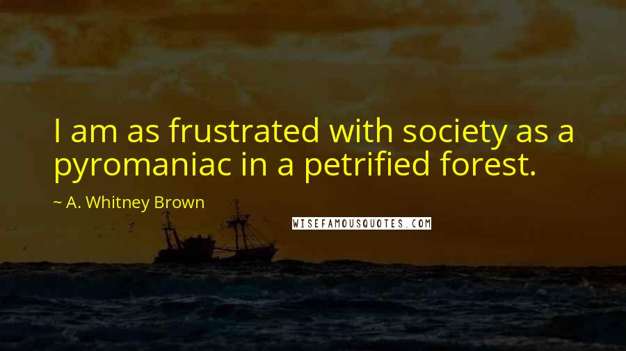 A. Whitney Brown Quotes: I am as frustrated with society as a pyromaniac in a petrified forest.