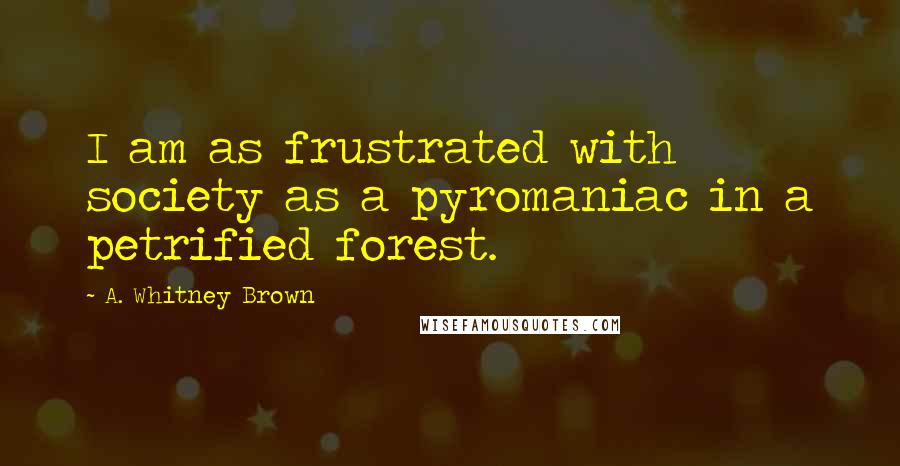 A. Whitney Brown Quotes: I am as frustrated with society as a pyromaniac in a petrified forest.