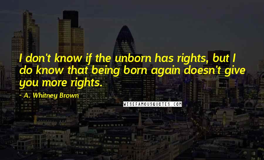 A. Whitney Brown Quotes: I don't know if the unborn has rights, but I do know that being born again doesn't give you more rights.