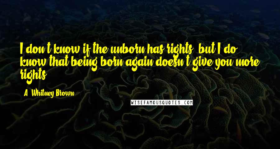 A. Whitney Brown Quotes: I don't know if the unborn has rights, but I do know that being born again doesn't give you more rights.