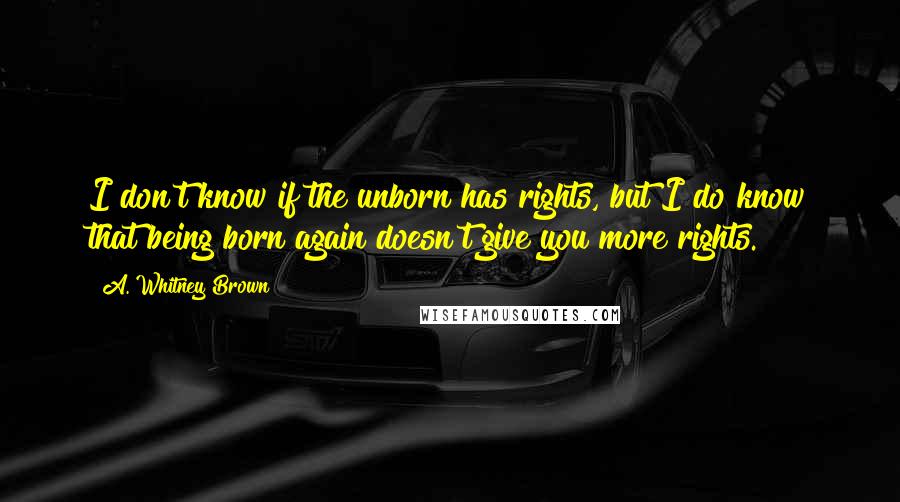 A. Whitney Brown Quotes: I don't know if the unborn has rights, but I do know that being born again doesn't give you more rights.