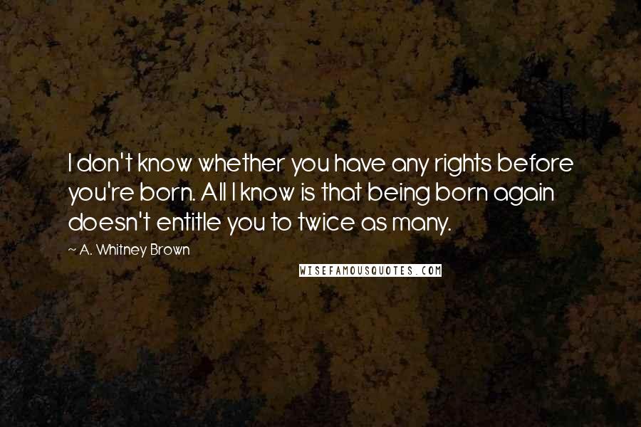 A. Whitney Brown Quotes: I don't know whether you have any rights before you're born. All I know is that being born again doesn't entitle you to twice as many.