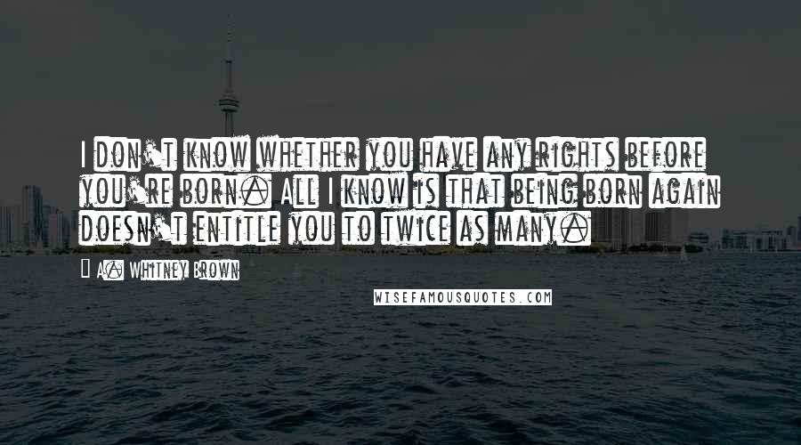 A. Whitney Brown Quotes: I don't know whether you have any rights before you're born. All I know is that being born again doesn't entitle you to twice as many.