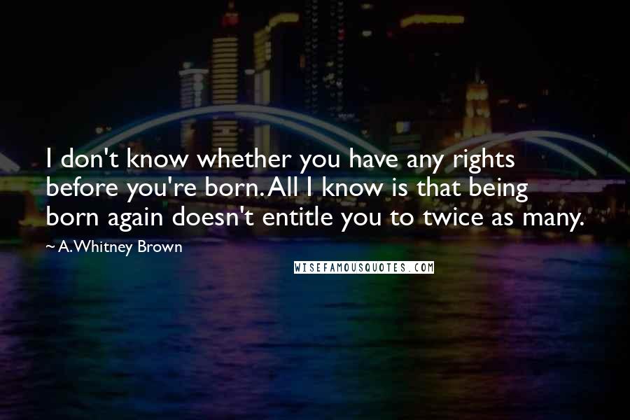 A. Whitney Brown Quotes: I don't know whether you have any rights before you're born. All I know is that being born again doesn't entitle you to twice as many.