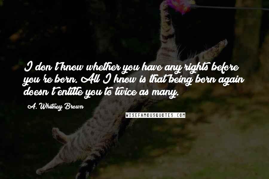 A. Whitney Brown Quotes: I don't know whether you have any rights before you're born. All I know is that being born again doesn't entitle you to twice as many.