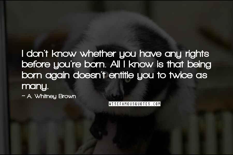 A. Whitney Brown Quotes: I don't know whether you have any rights before you're born. All I know is that being born again doesn't entitle you to twice as many.