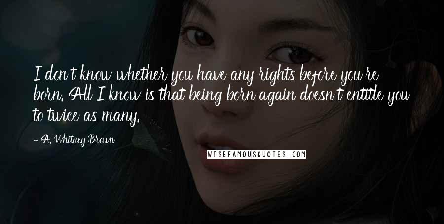 A. Whitney Brown Quotes: I don't know whether you have any rights before you're born. All I know is that being born again doesn't entitle you to twice as many.