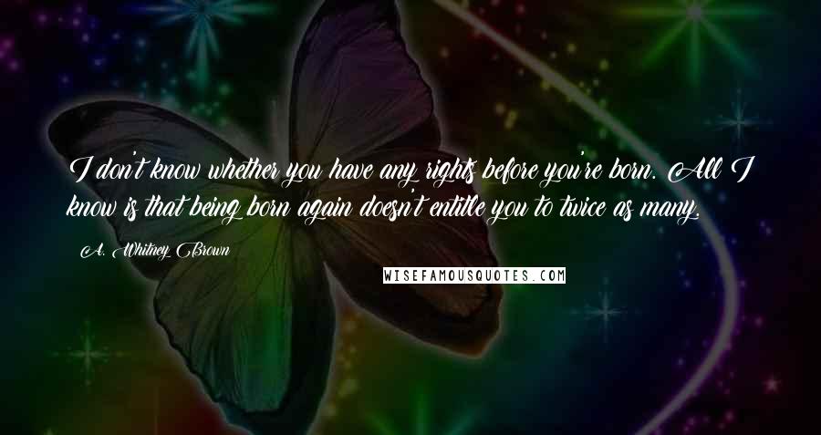 A. Whitney Brown Quotes: I don't know whether you have any rights before you're born. All I know is that being born again doesn't entitle you to twice as many.