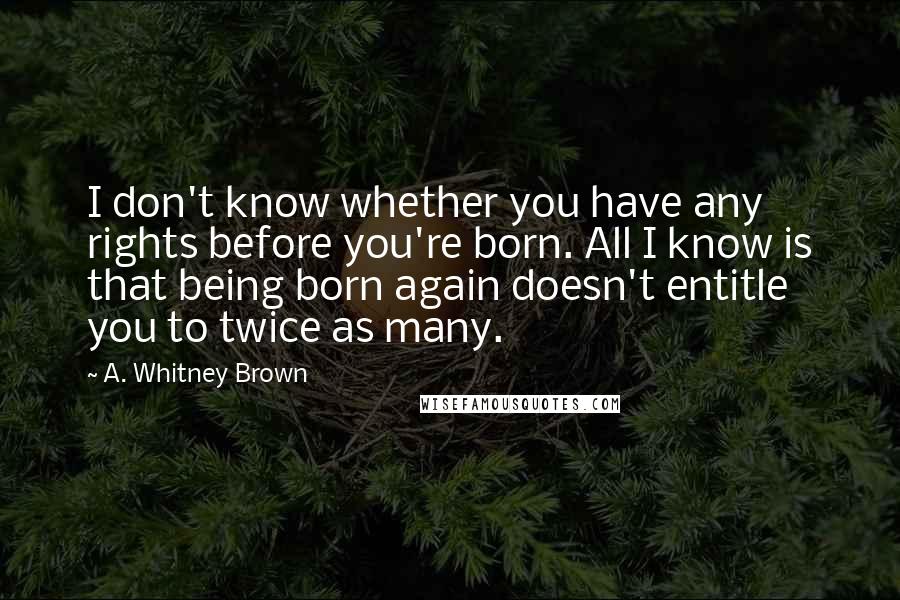 A. Whitney Brown Quotes: I don't know whether you have any rights before you're born. All I know is that being born again doesn't entitle you to twice as many.