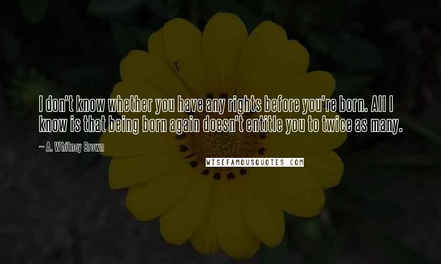 A. Whitney Brown Quotes: I don't know whether you have any rights before you're born. All I know is that being born again doesn't entitle you to twice as many.